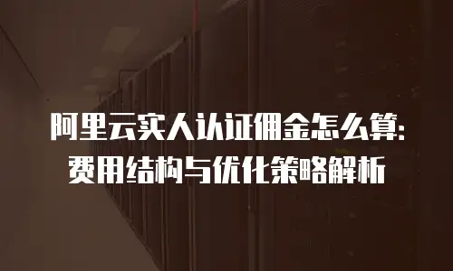 阿里云实人认证佣金怎么算：费用结构与优化策略解析