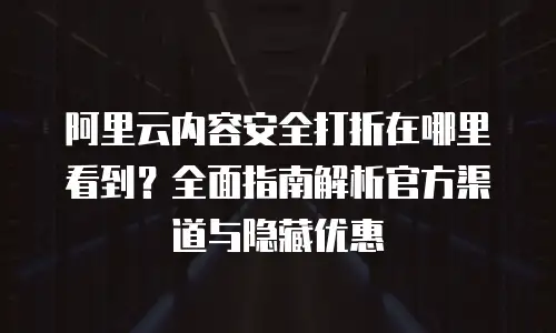 阿里云内容安全打折在哪里看到？全面指南解析官方渠道与隐藏优惠