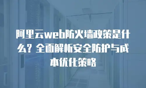 阿里云web防火墙政策是什么？全面解析安全防护与成本优化策略