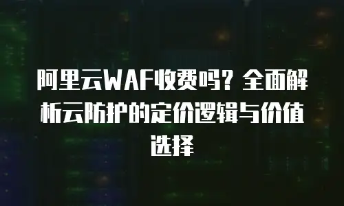 阿里云WAF收费吗？全面解析云防护的定价逻辑与价值选择