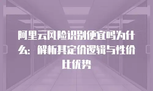 阿里云风险识别便宜吗为什么：解析其定价逻辑与性价比优势