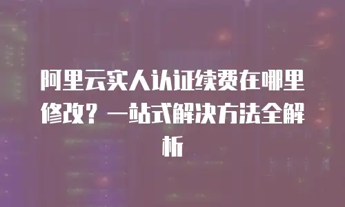 阿里云实人认证续费在哪里修改？一站式解决方法全解析