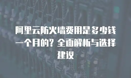 阿里云防火墙费用是多少钱一个月的？全面解析与选择建议
