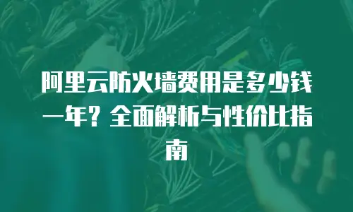 阿里云防火墙费用是多少钱一年？全面解析与性价比指南