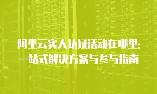 阿里云实人认证活动在哪里：一站式解决方案与参与指南