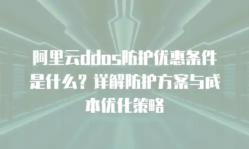 阿里云ddos防护优惠条件是什么？详解防护方案与成本优化策略