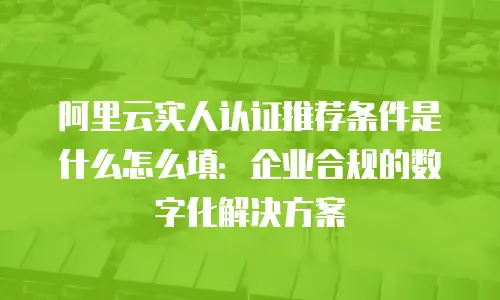 阿里云实人认证推荐条件是什么怎么填：企业合规的数字化解决方案