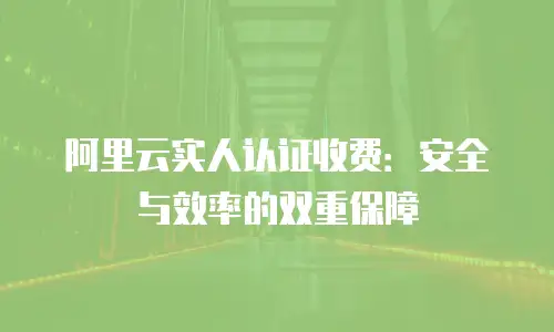 阿里云实人认证收费：安全与效率的双重保障