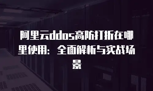 阿里云ddos高防打折在哪里使用：全面解析与实战场景