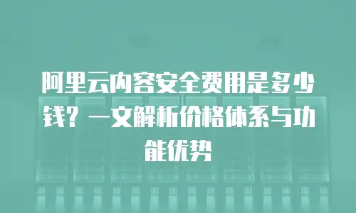 阿里云内容安全费用是多少钱？一文解析价格体系与功能优势