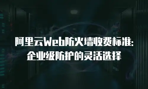 阿里云Web防火墙收费标准：企业级防护的灵活选择