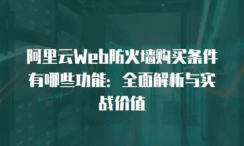 阿里云Web防火墙购买条件有哪些功能：全面解析与实战价值