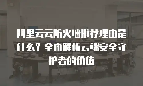 阿里云云防火墙推荐理由是什么？全面解析云端安全守护者的价值