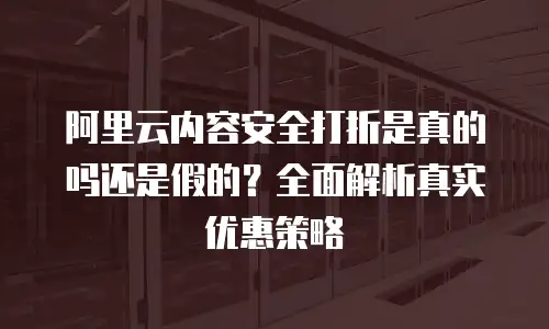 阿里云内容安全打折是真的吗还是假的？全面解析真实优惠策略