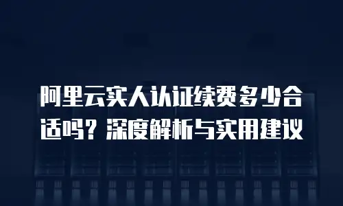 阿里云实人认证续费多少合适吗？深度解析与实用建议