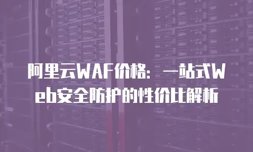 阿里云WAF价格：一站式Web安全防护的性价比解析