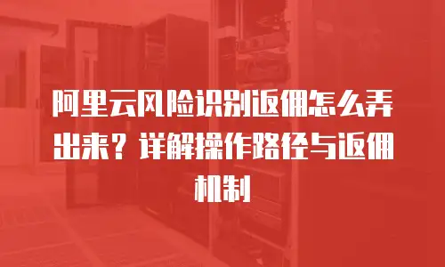 阿里云风险识别返佣怎么弄出来？详解操作路径与返佣机制
