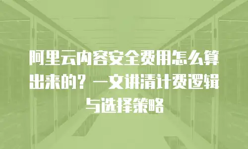 阿里云内容安全费用怎么算出来的？一文讲清计费逻辑与选择策略