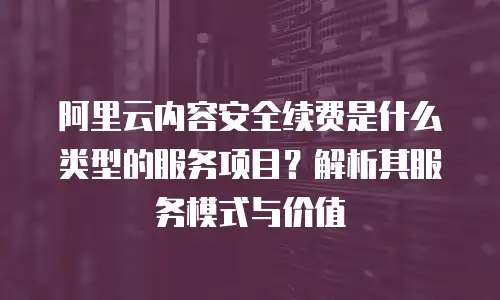 阿里云内容安全续费是什么类型的服务项目？解析其服务模式与价值
