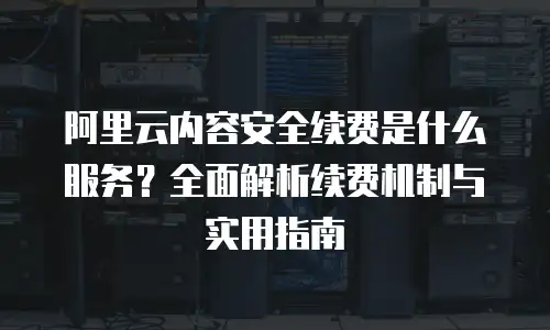 阿里云内容安全续费是什么服务？全面解析续费机制与实用指南