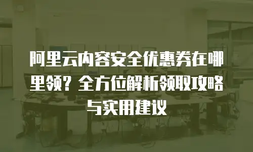 阿里云内容安全优惠券在哪里领？全方位解析领取攻略与实用建议