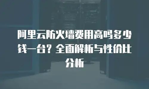 阿里云防火墙费用高吗多少钱一台？全面解析与性价比分析