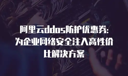 阿里云ddos防护优惠券：为企业网络安全注入高性价比解决方案