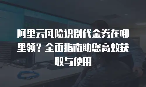 阿里云内容安全政策在哪里看：全面解析官方渠道与使用场景