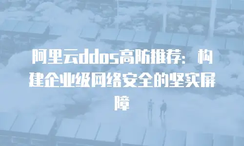 阿里云ddos高防推荐：构建企业级网络安全的坚实屏障