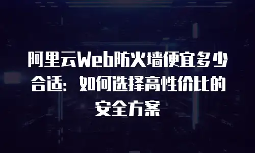 阿里云Web防火墙便宜多少合适：如何选择高性价比的安全方案
