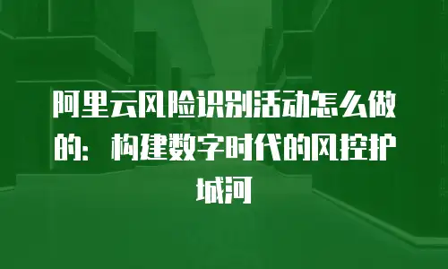阿里云风险识别活动怎么做的：构建数字时代的风控护城河