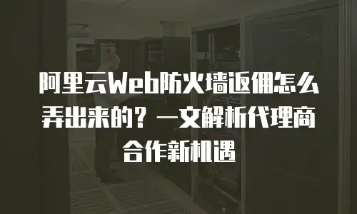 阿里云Web防火墙返佣怎么弄出来的？一文解析代理商合作新机遇