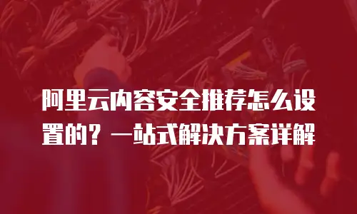 阿里云内容安全推荐怎么设置的？一站式解决方案详解