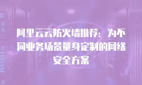 阿里云云防火墙推荐：为不同业务场景量身定制的网络安全方案