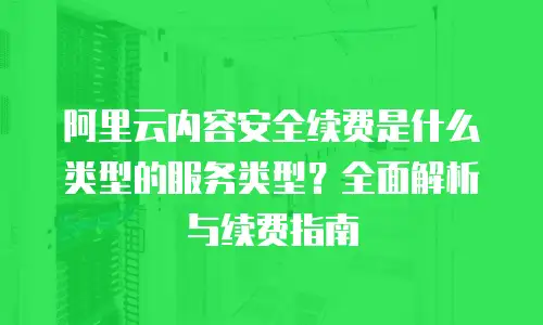 阿里云内容安全续费是什么类型的服务类型？全面解析与续费指南