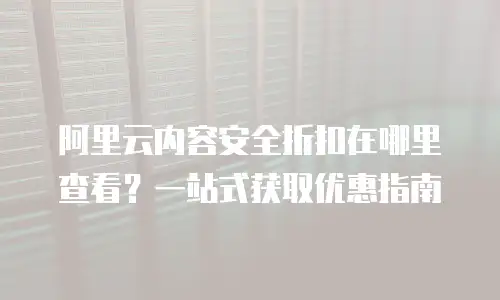 阿里云内容安全折扣在哪里查看？一站式获取优惠指南