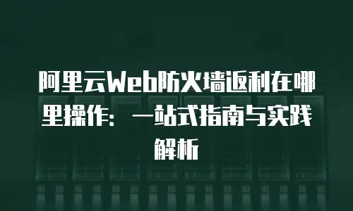 阿里云Web防火墙返利在哪里操作：一站式指南与实践解析