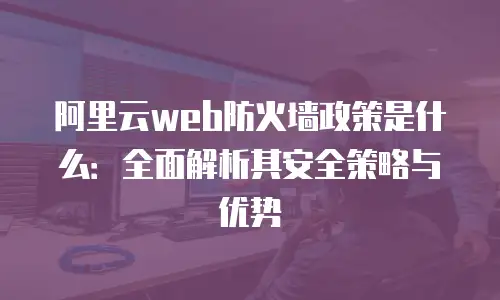 阿里云web防火墙政策是什么：全面解析其安全策略与优势
