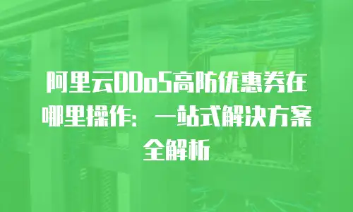 阿里云DDoS高防优惠券在哪里操作：一站式解决方案全解析