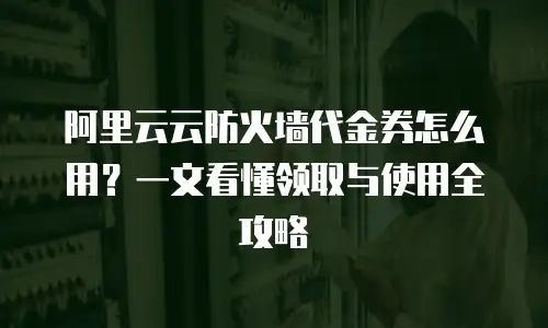 阿里云云防火墙代金券怎么用？一文看懂领取与使用全攻略