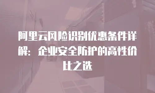 阿里云风险识别优惠条件详解：企业安全防护的高性价比之选