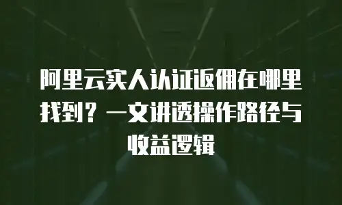 阿里云实人认证返佣在哪里找到？一文讲透操作路径与收益逻辑