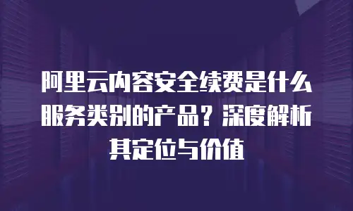 阿里云内容安全续费是什么服务类别的产品？深度解析其定位与价值
