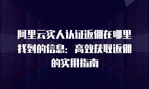 阿里云实人认证返佣在哪里找到的信息：高效获取返佣的实用指南