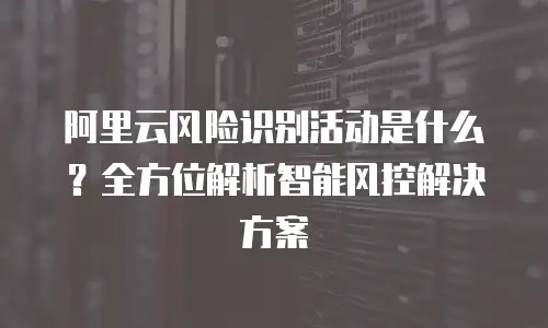 阿里云风险识别活动是什么？全方位解析智能风控解决方案