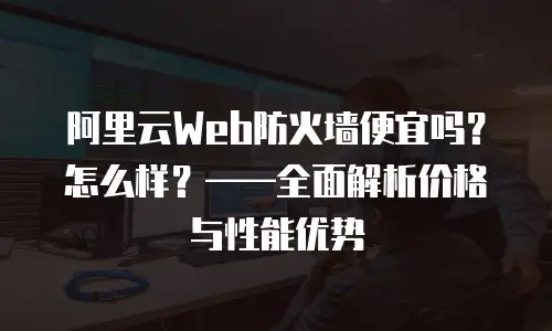 阿里云Web防火墙便宜吗？怎么样？——全面解析价格与性能优势