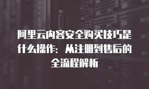 阿里云内容安全购买技巧是什么操作：从注册到售后的全流程解析