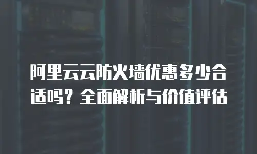 阿里云云防火墙优惠多少合适吗？全面解析与价值评估