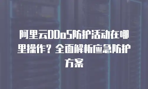 阿里云DDoS防护活动在哪里操作？全面解析应急防护方案