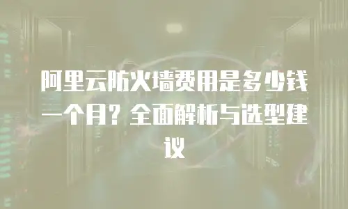 阿里云防火墙费用是多少钱一个月？全面解析与选型建议